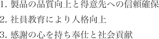 1.製品の品質向上と得意先への信頼確保 2.社員教育により人格向上 3.感謝の心を持ち奉仕と社会貢献